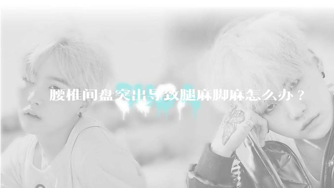腰椎间盘突出导致腿麻脚麻怎么办?