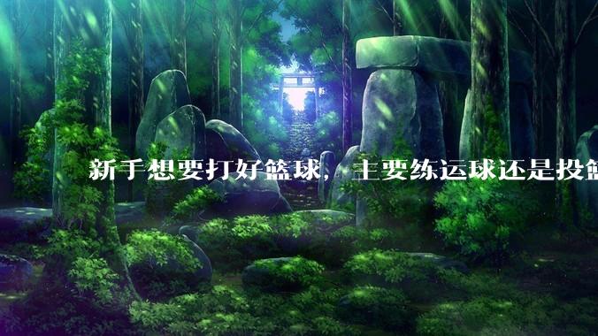 新手想要打好篮球，主要练运球还是投篮？