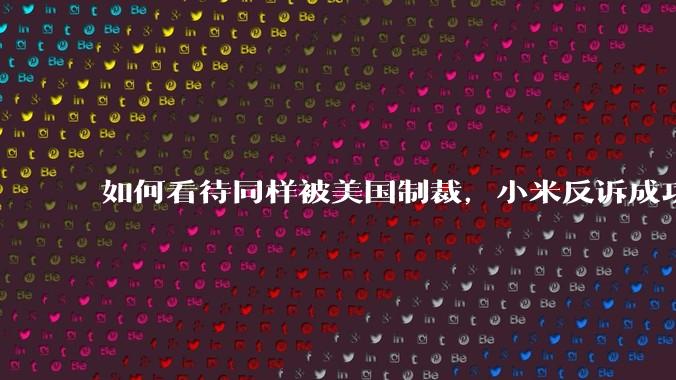 如何看待同样被美国制裁，小米反诉成功，明明是小米不跪，小米却不断被黑？
